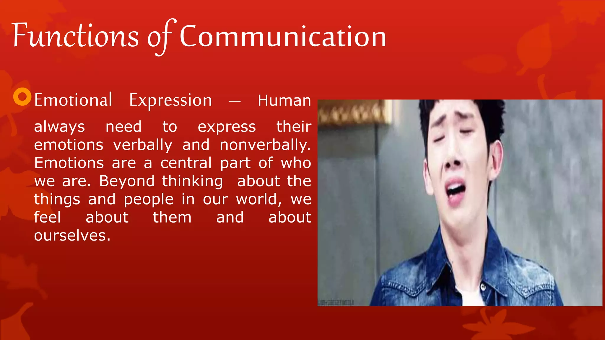 Functions of Communication
Emotional Expression – Human
always need to express their
emotions verbally and nonverbally.
Emotions are a central part of who
we are. Beyond thinking about the
things and people in our world, we
feel about them and about
ourselves.
 