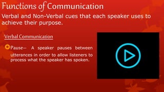 Functions of Communication
Verbal and Non-Verbal cues that each speaker uses to
achieve their purpose.
VerbalCommunication
Pause– A speaker pauses between
utterances in order to allow listeners to
process what the speaker has spoken.
 