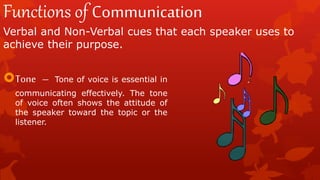 Functions of Communication
Verbal and Non-Verbal cues that each speaker uses to
achieve their purpose.
Tone – Tone of voice is essential in
communicating effectively. The tone
of voice often shows the attitude of
the speaker toward the topic or the
listener.
 