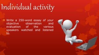 Individual activity
 Write a 250-word essay of your
objective observation and
evaluation of the various
speakers watched and listened
to.
 