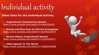 Individual activity
Video links for the Individual Activity.
 Inspirational Valedictorian Speech
https://www.youtube.com/watch?v=kftac3d1eV0
 Blonde and Blue Eyes by Patricia Evangelista
https://www.youtube.com/watch?v=jjwYW2ZdY04
 Barack Obama Inspirational Speech
https://www.youtube.com/watch?v=CzII3W2MLYY
 Hitler Speech To The World
https://www.youtube.com/watch?v=5z8bSZSHb88
 