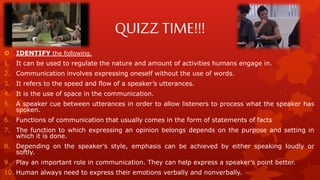 QUIZZ TIME!!!
 IDENTIFY the following.
1. It can be used to regulate the nature and amount of activities humans engage in.
2. Communication involves expressing oneself without the use of words.
3. It refers to the speed and flow of a speaker’s utterances.
4. It is the use of space in the communication.
5. A speaker cue between utterances in order to allow listeners to process what the speaker has
spoken.
6. Functions of communication that usually comes in the form of statements of facts
7. The function to which expressing an opinion belongs depends on the purpose and setting in
which it is done.
8. Depending on the speaker’s style, emphasis can be achieved by either speaking loudly or
softly.
9. Play an important role in communication. They can help express a speaker’s point better.
10. Human always need to express their emotions verbally and nonverbally.
 