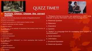 QUIZZ TIME!!!
 Multiple Choice: Choose the correct
answer.
1. Which of the following shows an example of Regulation/Control?
a. Doctor’s prescription
b. Friends giving advice on what course of action to take
c. Parent’s instruction to their children
d. All of the above.
2. "I love you" is an example of expression that produce what function of
communication?
a. Motivation
b. Social Interaction
c. Emotional Expression
d. Information
3. "I want to be a billionaire" is a form expressing what function of
communication?
a. Motivation
b. Social Interaction
c. Emotional Expression
d. Information
4. "Philippine Normal University was established in 1901" is an
example of giving information using what language form?
a. Rhetorical Question
b. Statement
c. Imperative
d. Question
5. "Really?" is a language form for expressing what function of
communication?
a. Social Interaction
b. Information
c. Emotional Expression
d. Rhetorical Question
 