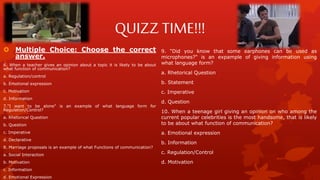 QUIZZ TIME!!!
 Multiple Choice: Choose the correct
answer.
6. When a teacher gives an opinion about a topic it is likely to be about
what function of communication?
a. Regulation/control
b. Emotional expression
c. Motivation
d. Information
7."I want to be alone" is an example of what language form for
Regulation/Control?
a. Rhetorical Question
b. Question
c. Imperative
d. Declarative
8. Marriage proposals is an example of what Functions of communication?
a. Social Interaction
b. Motivation
c. Information
d. Emotional Expression
9. "Did you know that some earphones can be used as
microphones?" is an expample of giving information using
what language form?
a. Rhetorical Question
b. Statement
c. Imperative
d. Question
10. When a teenage girl giving an opinion on who among the
current popular celebrities is the most handsome, that is likely
to be about what function of communication?
a. Emotional expression
b. Information
c. Regulation/Control
d. Motivation
 