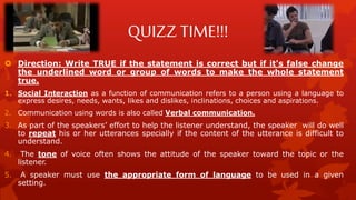 QUIZZ TIME!!!
 Direction: Write TRUE if the statement is correct but if it's false change
the underlined word or group of words to make the whole statement
true.
1. Social Interaction as a function of communication refers to a person using a language to
express desires, needs, wants, likes and dislikes, inclinations, choices and aspirations.
2. Communication using words is also called Verbal communication.
3. As part of the speakers’ effort to help the listener understand, the speaker will do well
to repeat his or her utterances specially if the content of the utterance is difficult to
understand.
4. The tone of voice often shows the attitude of the speaker toward the topic or the
listener.
5. A speaker must use the appropriate form of language to be used in a given
setting.
 