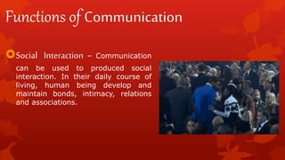Functions of Communication
Social Interaction – Communication
can be used to produced social
interaction. In their daily course of
living, human being develop and
maintain bonds, intimacy, relations
and associations.
 
