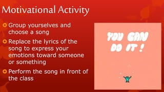 Motivational Activity
 Group yourselves and
choose a song
 Replace the lyrics of the
song to express your
emotions toward someone
or something
 Perform the song in front of
the class
 