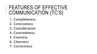 FEATURES OF EFFECTIVE
COMMUNICATION (TC’S)
1. Completeness
2. Conciseness
3. Consideration
4. Concreteness
5. Courtesy
6. Clearness
7. Correctness
 