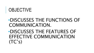 OBJECTIVE
•DISCUSSES THE FUNCTIONS OF
COMMUNICATION.
•DISCUSSES THE FEATURES OF
EFFECTIVE COMMUNICATION
(TC’s)
 