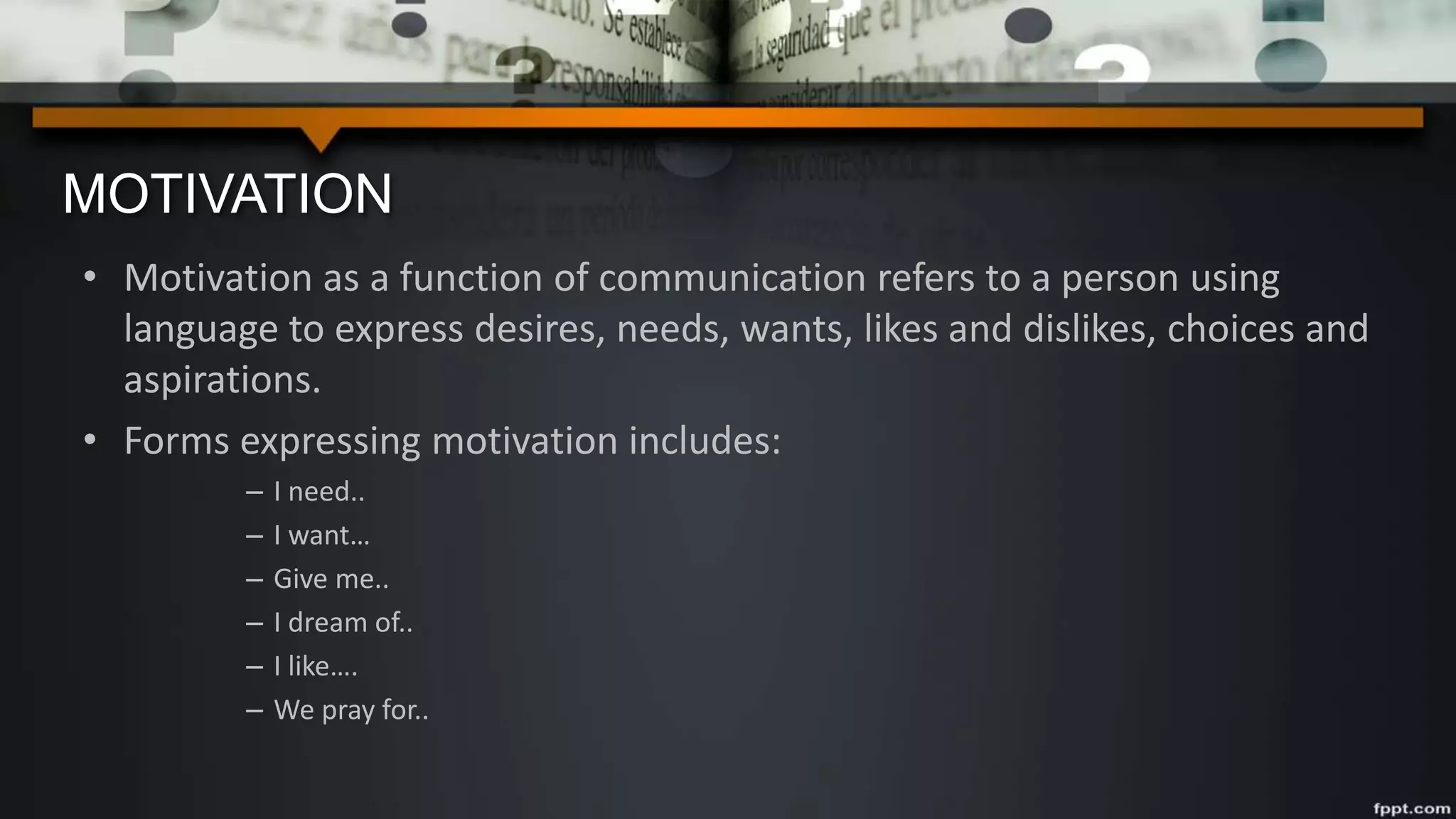 MOTIVATION
• Motivation as a function of communication refers to a person using
language to express desires, needs, wants, likes and dislikes, choices and
aspirations.
• Forms expressing motivation includes:
– I need..
– I want…
– Give me..
– I dream of..
– I like….
– We pray for..
 