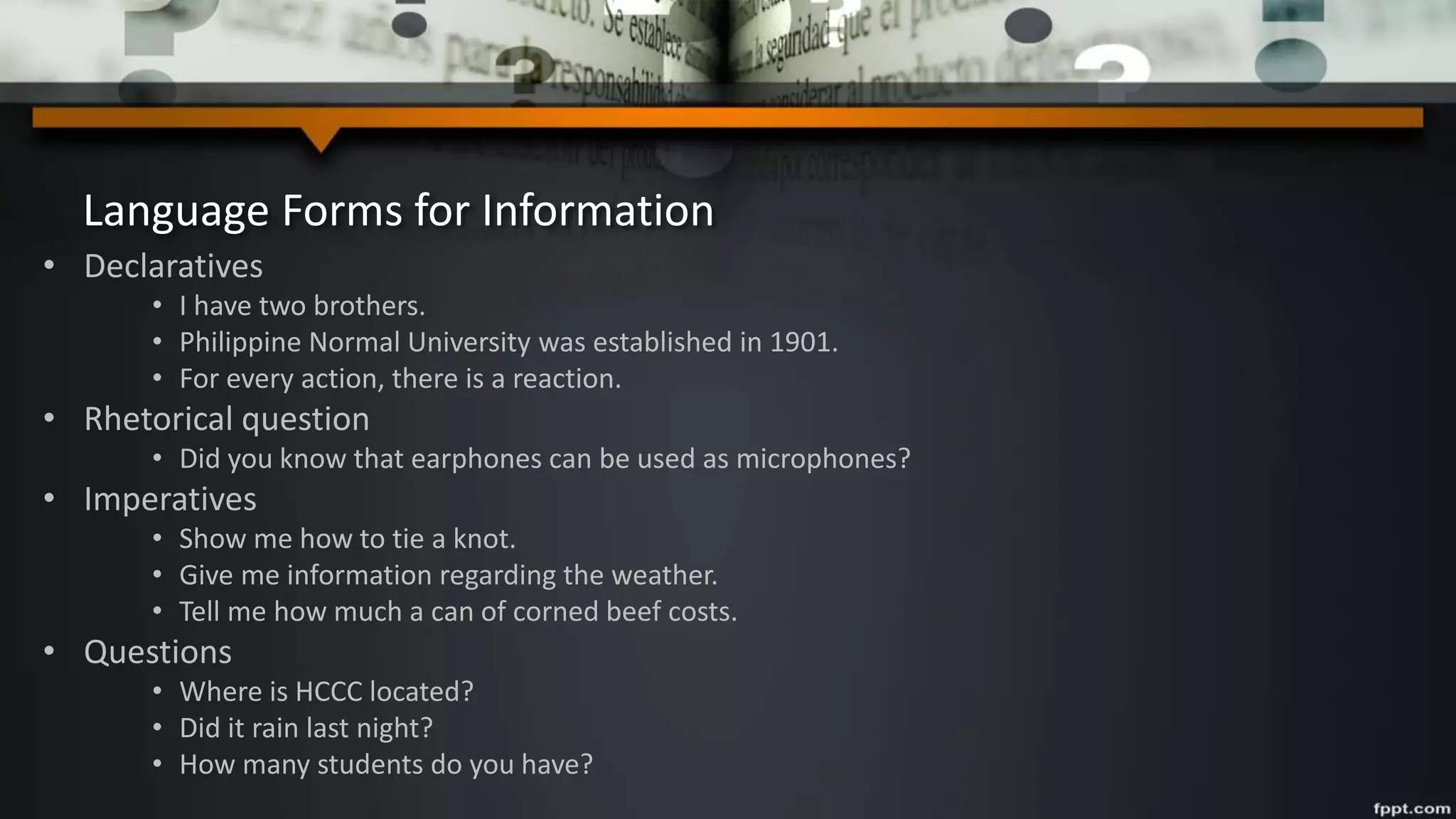 Language Forms for Information
• Declaratives
• I have two brothers.
• Philippine Normal University was established in 1901.
• For every action, there is a reaction.
• Rhetorical question
• Did you know that earphones can be used as microphones?
• Imperatives
• Show me how to tie a knot.
• Give me information regarding the weather.
• Tell me how much a can of corned beef costs.
• Questions
• Where is HCCC located?
• Did it rain last night?
• How many students do you have?
 
