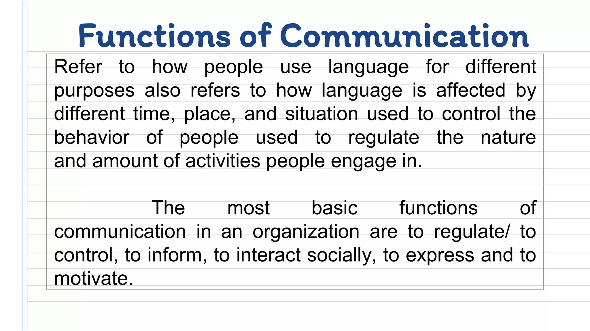 Functions of Communication
Refer to how people use language for different
purposes also refers to how language is affected by
different time, place, and situation used to control the
behavior of people used to regulate the nature
and amount of activities people engage in.
The most basic functions of
communication in an organization are to regulate/ to
control, to inform, to interact socially, to express and to
motivate.
 