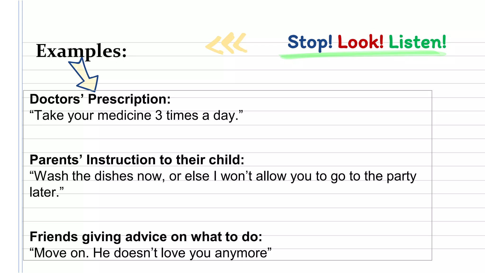 Stop! Look! Listen!Examples:
Doctors’ Prescription:
“Take your medicine 3 times a day.”
Parents’ Instruction to their child:
“Wash the dishes now, or else I won’t allow you to go to the party
later.”
Friends giving advice on what to do:
“Move on. He doesn’t love you anymore”
 