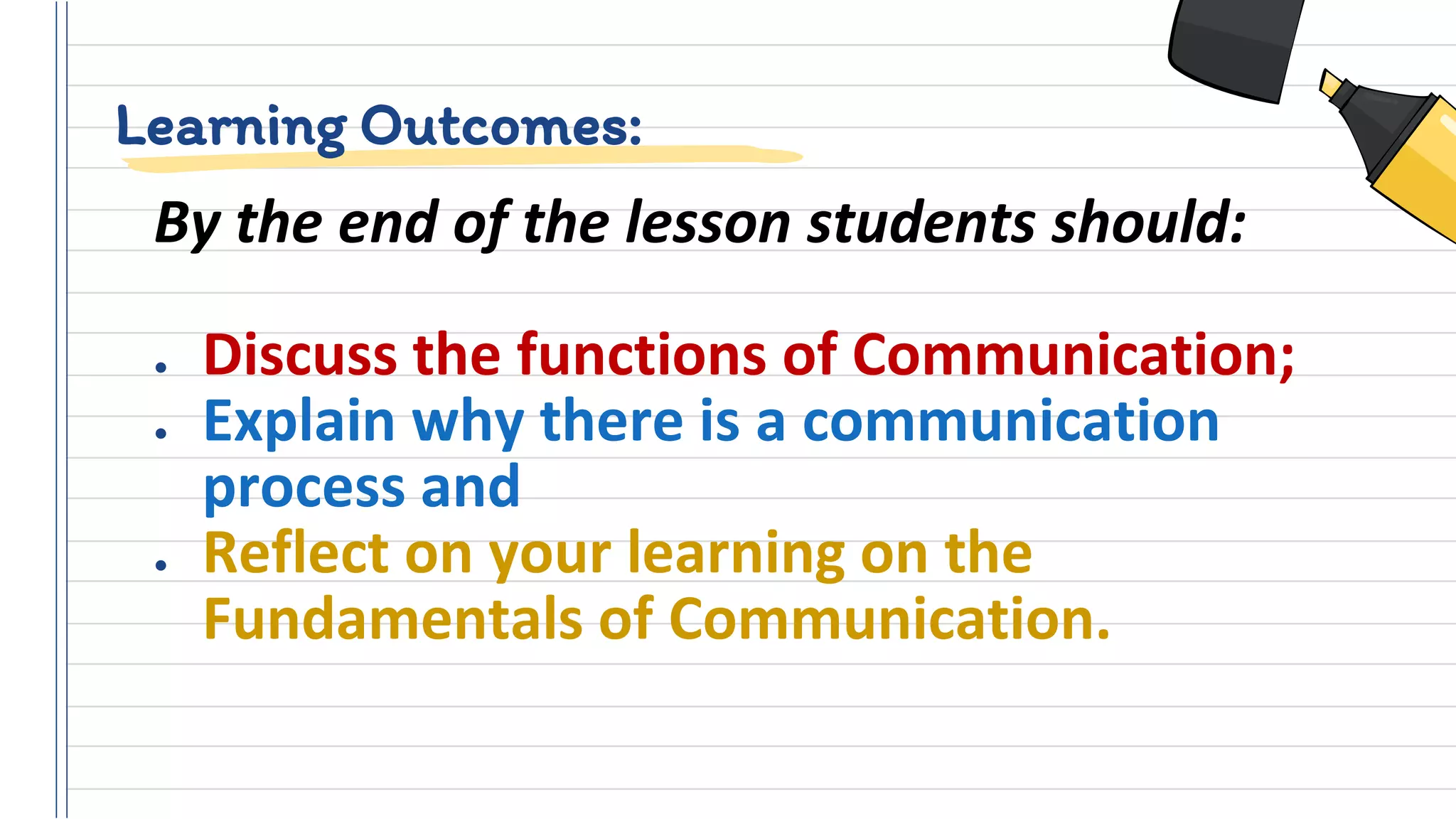 Learning Outcomes:
By the end of the lesson students should:
● Discuss the functions of Communication;
● Explain why there is a communication
process and
● Reflect on your learning on the
Fundamentals of Communication.
 