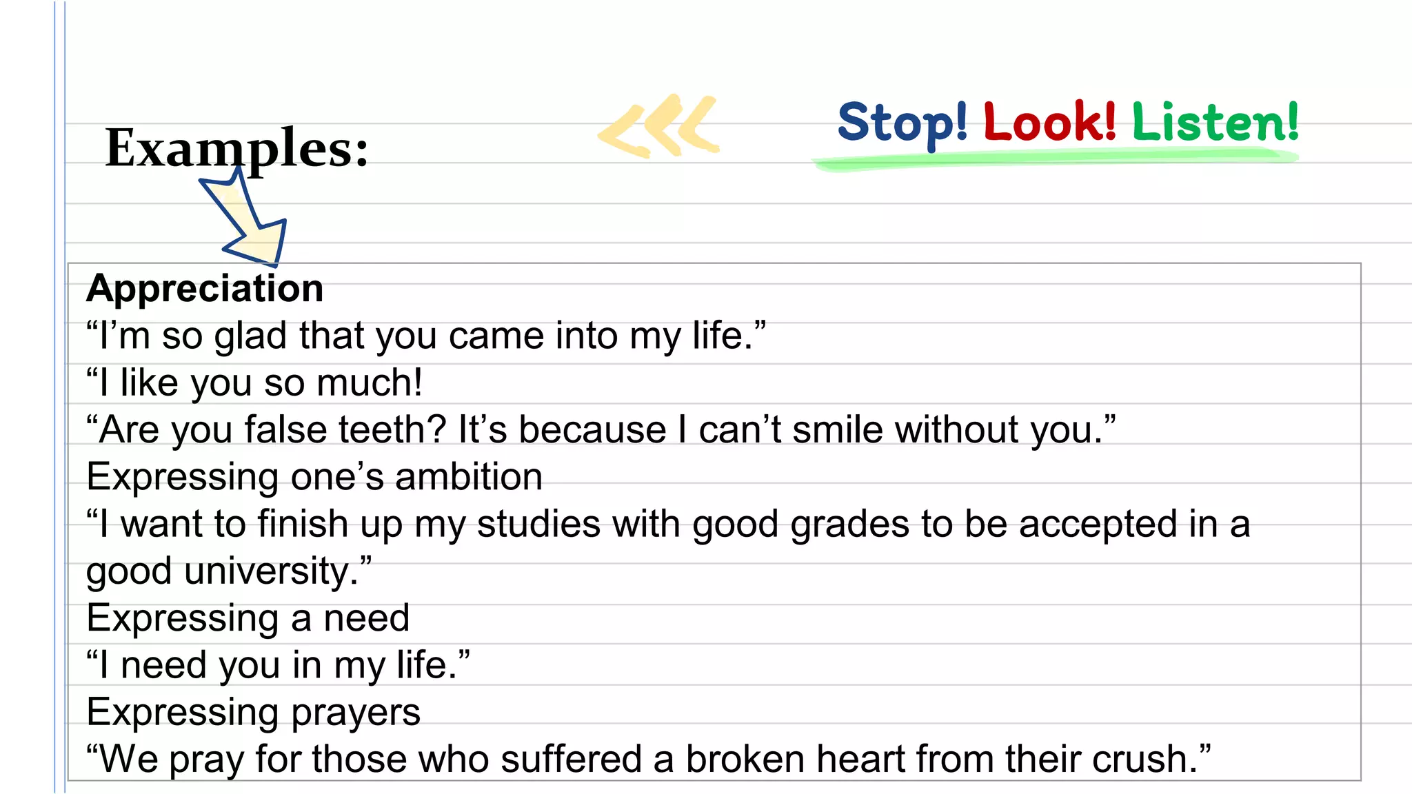 Stop! Look! Listen!Examples:
Appreciation
“I’m so glad that you came into my life.”
“I like you so much!
“Are you false teeth? It’s because I can’t smile without you.”
Expressing one’s ambition
“I want to finish up my studies with good grades to be accepted in a
good university.”
Expressing a need
“I need you in my life.”
Expressing prayers
“We pray for those who suffered a broken heart from their crush.”
 