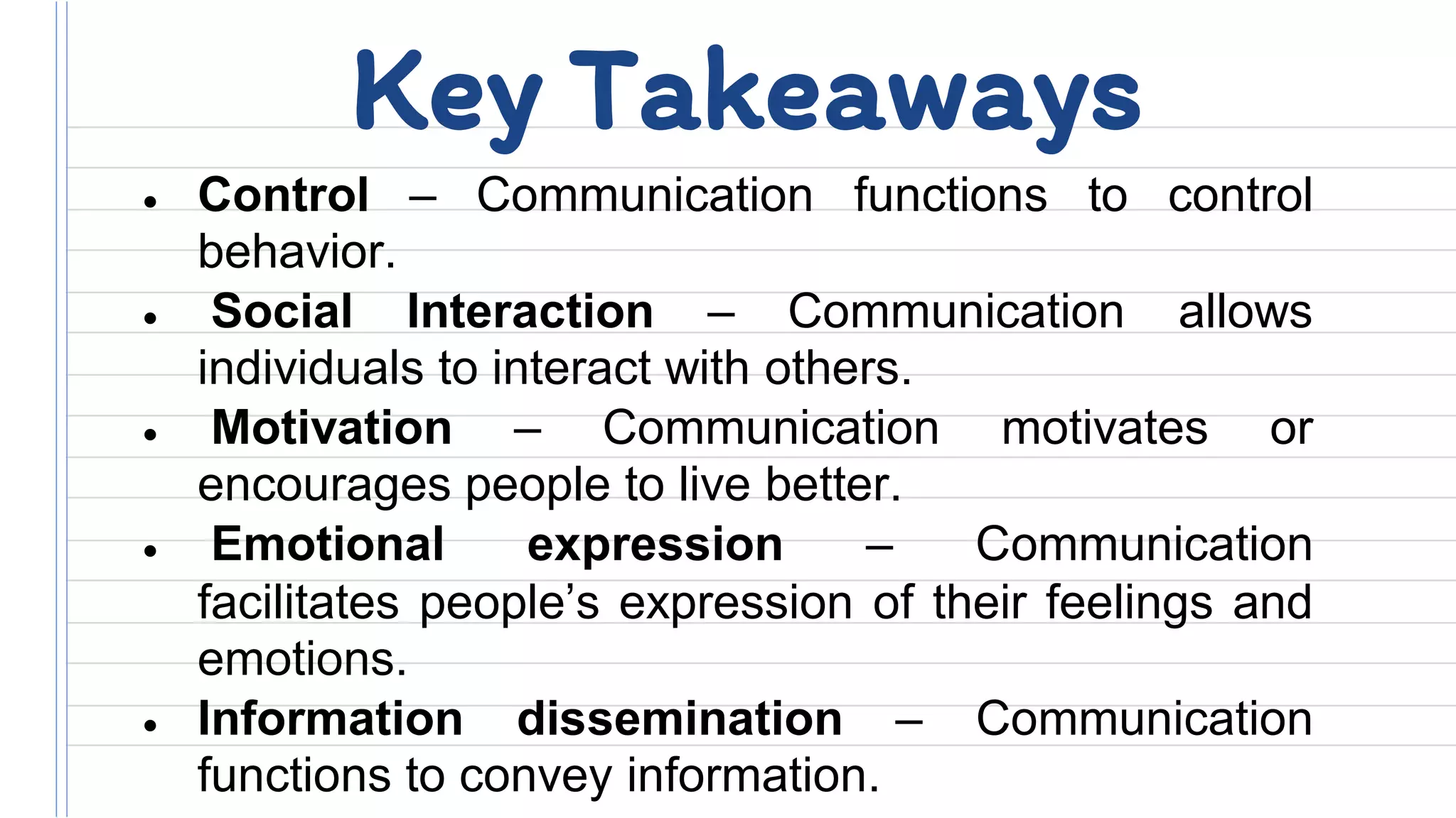• Control – Communication functions to control
behavior.
• Social Interaction – Communication allows
individuals to interact with others.
• Motivation – Communication motivates or
encourages people to live better.
• Emotional expression – Communication
facilitates people’s expression of their feelings and
emotions.
• Information dissemination – Communication
functions to convey information.
Key Takeaways
 