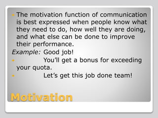 Motivation
 The motivation function of communication
is best expressed when people know what
they need to do, how well they are doing,
and what else can be done to improve
their performance.
Example: Good job!
 You’ll get a bonus for exceeding
your quota.
 Let’s get this job done team!
 