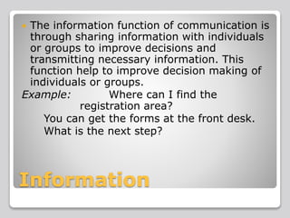 Information
 The information function of communication is
through sharing information with individuals
or groups to improve decisions and
transmitting necessary information. This
function help to improve decision making of
individuals or groups.
Example: Where can I find the
registration area?
You can get the forms at the front desk.
What is the next step?
 