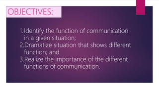 OBJECTIVES:
1.Identify the function of communication
in a given situation;
2.Dramatize situation that shows different
function; and
3.Realize the importance of the different
functions of communication.
 