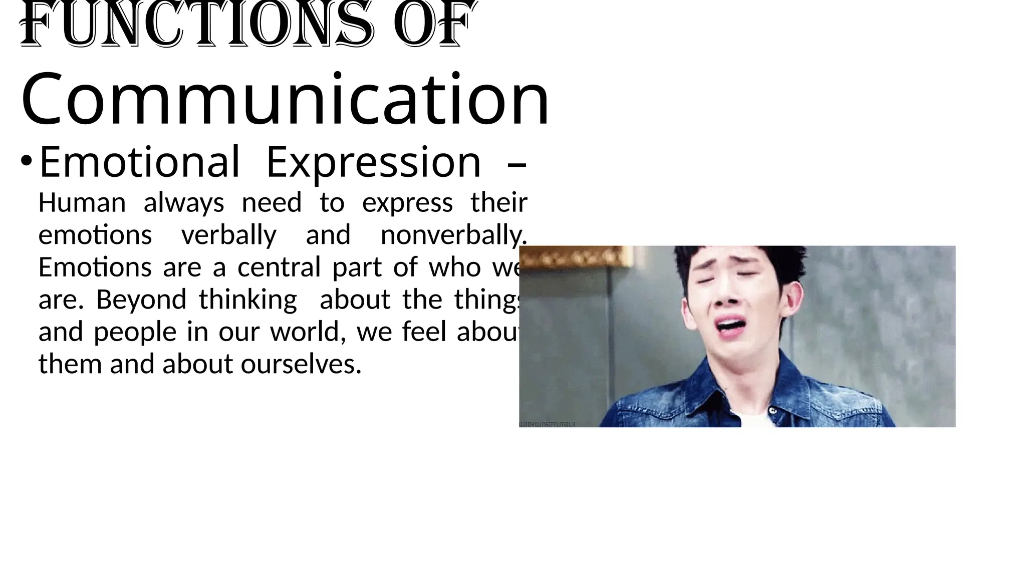Functions of
Communication
•Emotional Expression –
Human always need to express their
emotions verbally and nonverbally.
Emotions are a central part of who we
are. Beyond thinking about the things
and people in our world, we feel about
them and about ourselves.
 