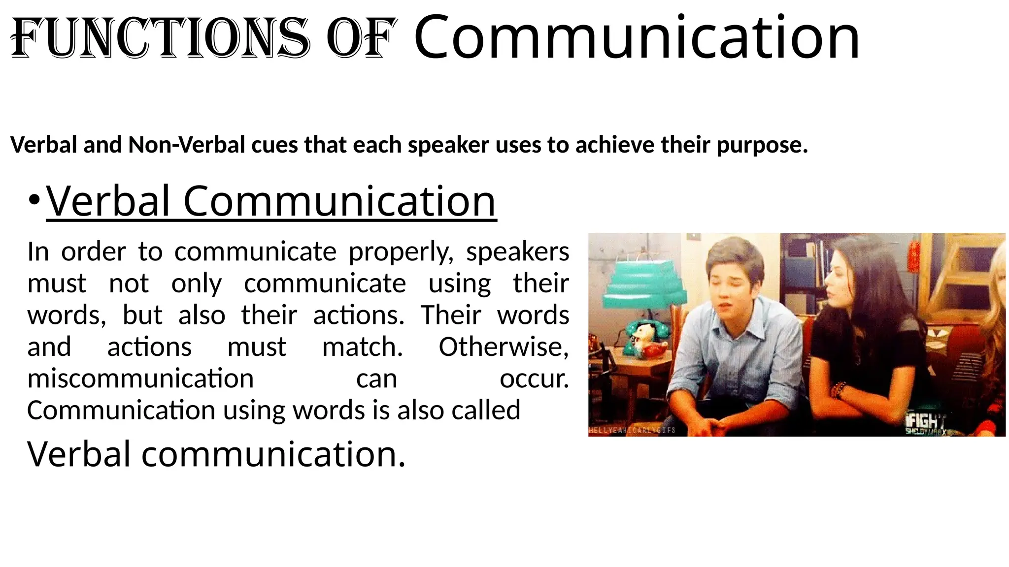 Functions of Communication
Verbal and Non-Verbal cues that each speaker uses to achieve their purpose.
•Verbal Communication
In order to communicate properly, speakers
must not only communicate using their
words, but also their actions. Their words
and actions must match. Otherwise,
miscommunication can occur.
Communication using words is also called
Verbal communication.
 