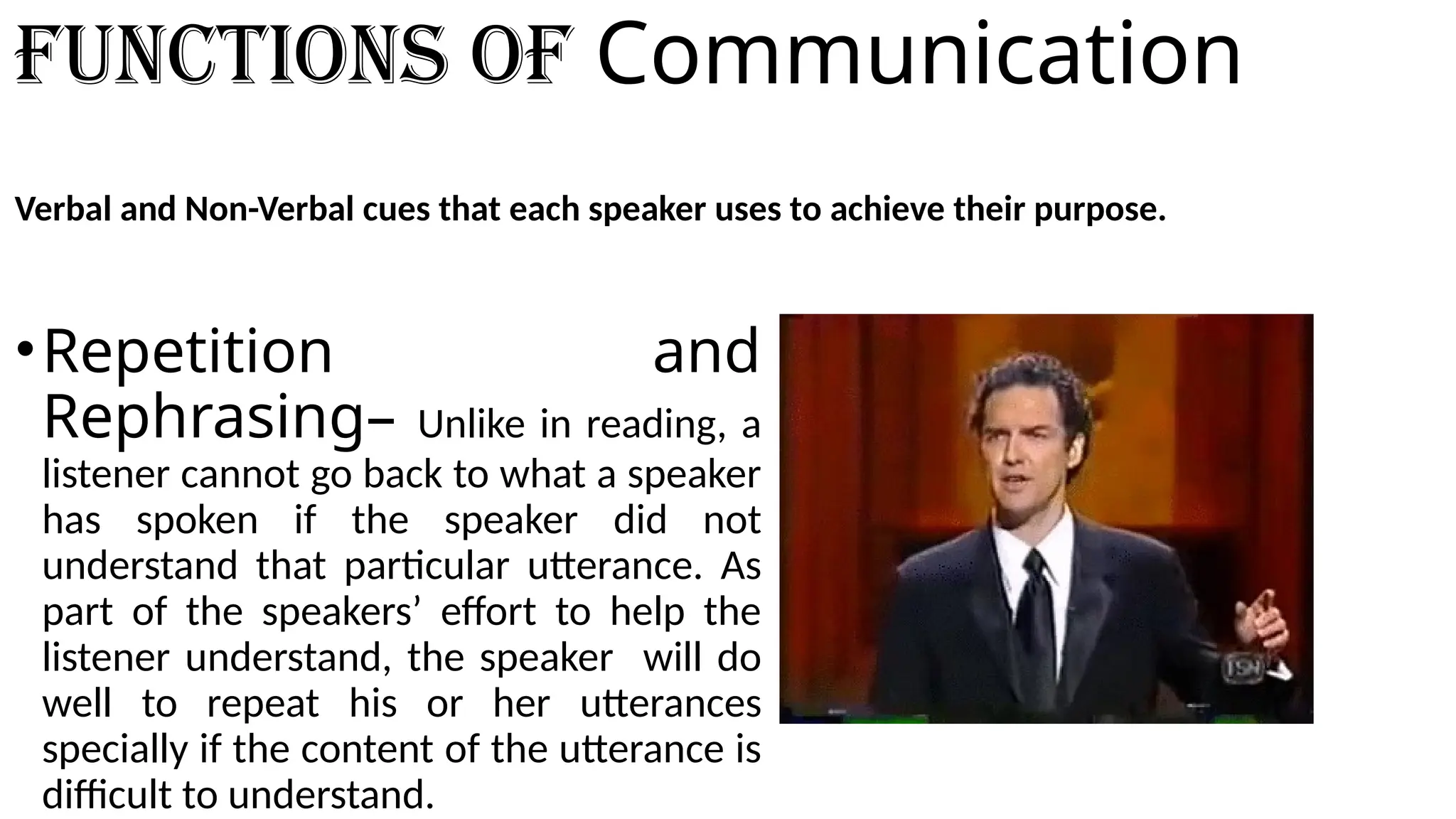 Functions of Communication
Verbal and Non-Verbal cues that each speaker uses to achieve their purpose.
•Repetition and
Rephrasing– Unlike in reading, a
listener cannot go back to what a speaker
has spoken if the speaker did not
understand that particular utterance. As
part of the speakers’ effort to help the
listener understand, the speaker will do
well to repeat his or her utterances
specially if the content of the utterance is
difficult to understand.
 