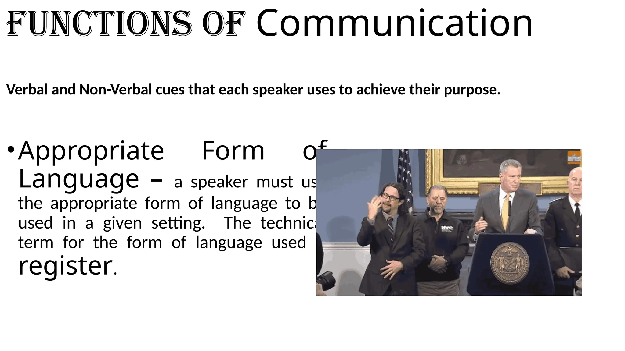 Functions of Communication
Verbal and Non-Verbal cues that each speaker uses to achieve their purpose.
•Appropriate Form of
Language – a speaker must use
the appropriate form of language to be
used in a given setting. The technical
term for the form of language used is
register.
 