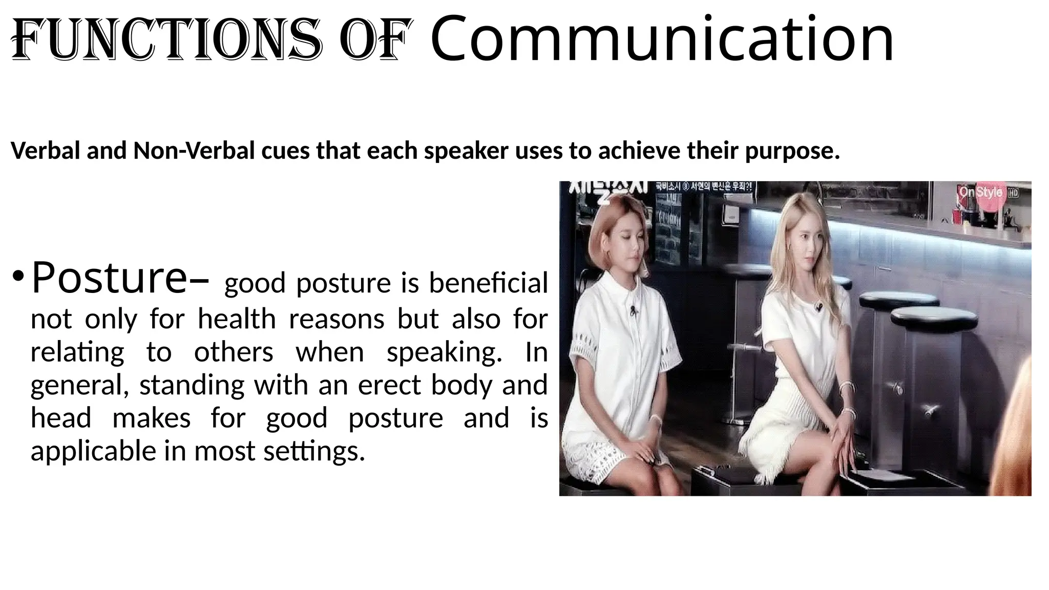 Functions of Communication
Verbal and Non-Verbal cues that each speaker uses to achieve their purpose.
•Posture– good posture is beneficial
not only for health reasons but also for
relating to others when speaking. In
general, standing with an erect body and
head makes for good posture and is
applicable in most settings.
 