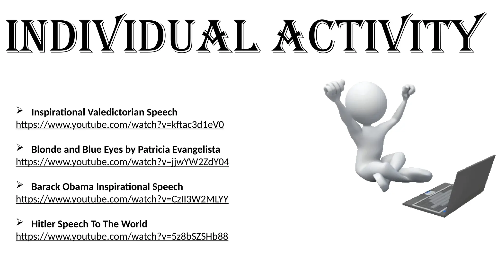 Individual activity
Video links for the Individual Activity.
 Inspirational Valedictorian Speech
https://www.youtube.com/watch?v=kftac3d1eV0
 Blonde and Blue Eyes by Patricia Evangelista
https://www.youtube.com/watch?v=jjwYW2ZdY04
 Barack Obama Inspirational Speech
https://www.youtube.com/watch?v=CzII3W2MLYY
 Hitler Speech To The World
https://www.youtube.com/watch?v=5z8bSZSHb88
 