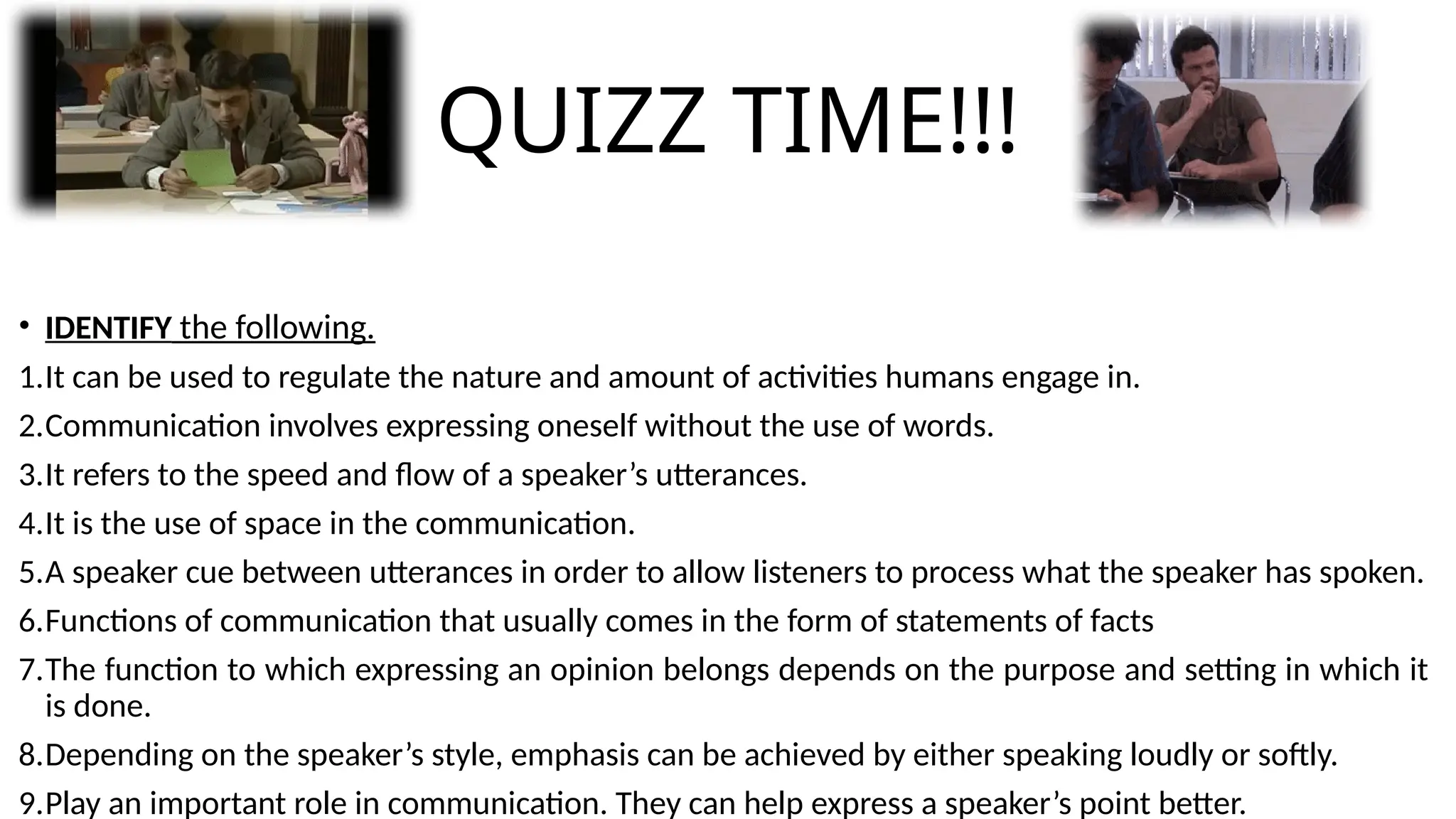 QUIZZ TIME!!!
• IDENTIFY the following.
1.It can be used to regulate the nature and amount of activities humans engage in.
2.Communication involves expressing oneself without the use of words.
3.It refers to the speed and flow of a speaker’s utterances.
4.It is the use of space in the communication.
5.A speaker cue between utterances in order to allow listeners to process what the speaker has spoken.
6.Functions of communication that usually comes in the form of statements of facts
7.The function to which expressing an opinion belongs depends on the purpose and setting in which it
is done.
8.Depending on the speaker’s style, emphasis can be achieved by either speaking loudly or softly.
9.Play an important role in communication. They can help express a speaker’s point better.
 