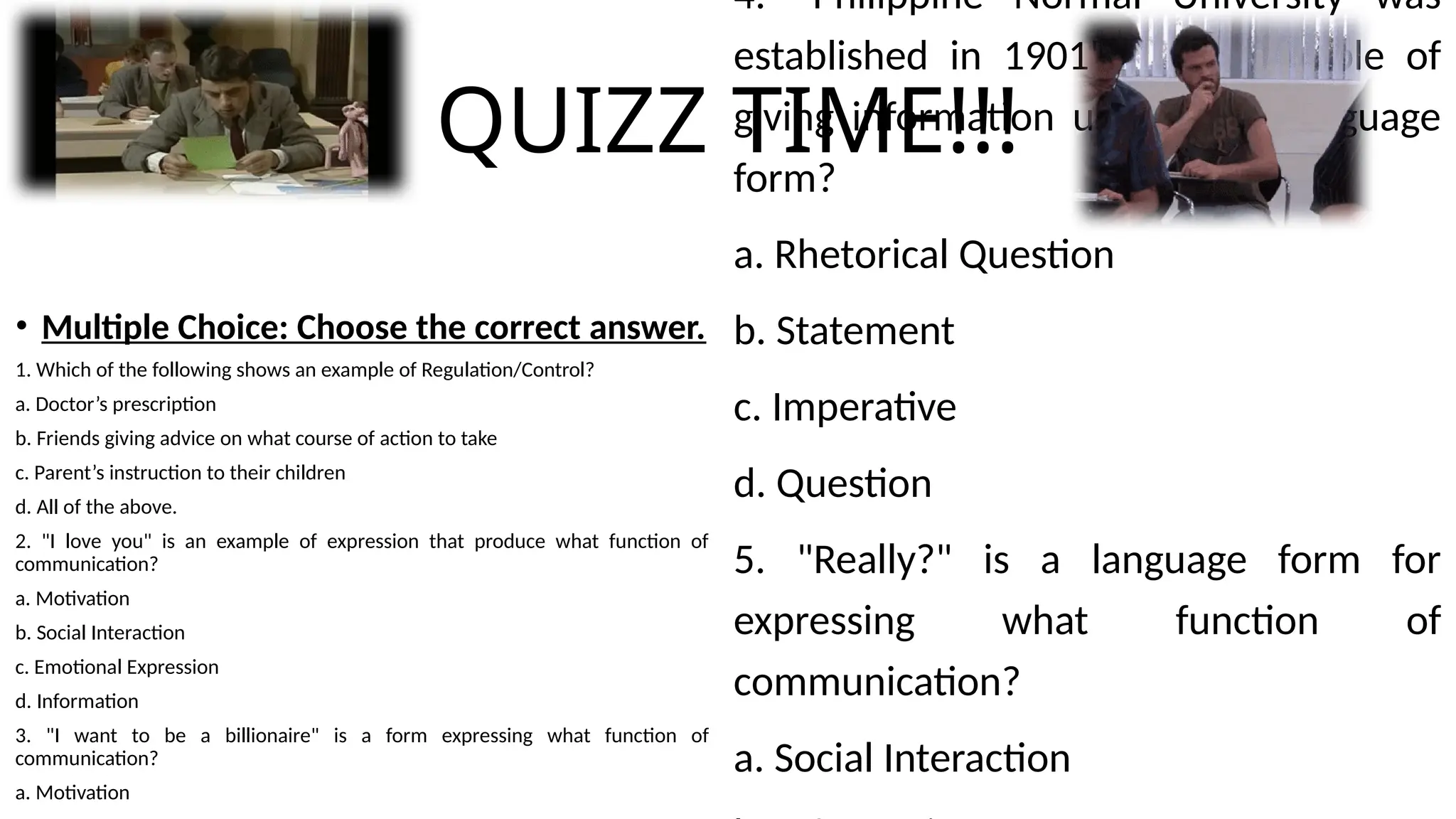 QUIZZ TIME!!!
• Multiple Choice: Choose the correct answer.
1. Which of the following shows an example of Regulation/Control?
a. Doctor’s prescription
b. Friends giving advice on what course of action to take
c. Parent’s instruction to their children
d. All of the above.
2. "I love you" is an example of expression that produce what function of
communication?
a. Motivation
b. Social Interaction
c. Emotional Expression
d. Information
3. "I want to be a billionaire" is a form expressing what function of
communication?
a. Motivation
4. "Philippine Normal University was
established in 1901" is an example of
giving information using what language
form?
a. Rhetorical Question
b. Statement
c. Imperative
d. Question
5. "Really?" is a language form for
expressing what function of
communication?
a. Social Interaction
 