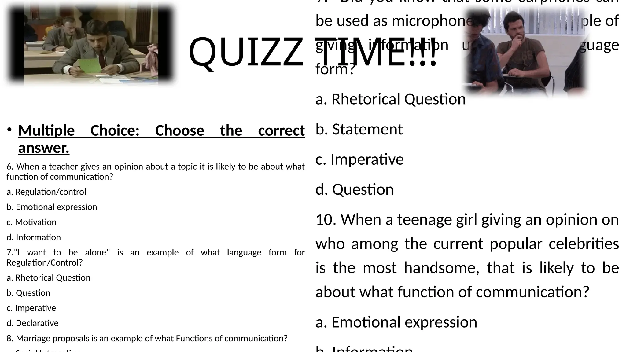 QUIZZ TIME!!!
• Multiple Choice: Choose the correct
answer.
6. When a teacher gives an opinion about a topic it is likely to be about what
function of communication?
a. Regulation/control
b. Emotional expression
c. Motivation
d. Information
7."I want to be alone" is an example of what language form for
Regulation/Control?
a. Rhetorical Question
b. Question
c. Imperative
d. Declarative
8. Marriage proposals is an example of what Functions of communication?
9. "Did you know that some earphones can
be used as microphones?" is an expample of
giving information using what language
form?
a. Rhetorical Question
b. Statement
c. Imperative
d. Question
10. When a teenage girl giving an opinion on
who among the current popular celebrities
is the most handsome, that is likely to be
about what function of communication?
a. Emotional expression
 