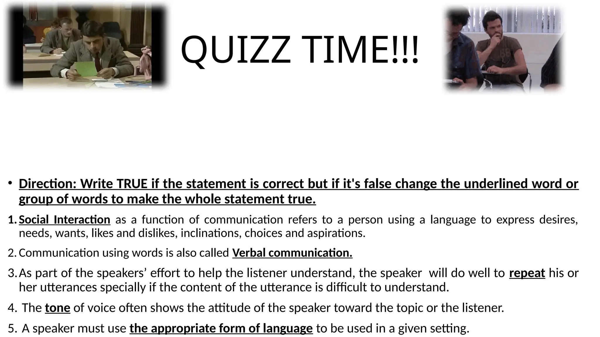 QUIZZ TIME!!!
• Direction: Write TRUE if the statement is correct but if it's false change the underlined word or
group of words to make the whole statement true.
1.Social Interaction as a function of communication refers to a person using a language to express desires,
needs, wants, likes and dislikes, inclinations, choices and aspirations.
2.Communication using words is also called Verbal communication.
3.As part of the speakers’ effort to help the listener understand, the speaker will do well to repeat his or
her utterances specially if the content of the utterance is difficult to understand.
4. The tone of voice often shows the attitude of the speaker toward the topic or the listener.
5. A speaker must use the appropriate form of language to be used in a given setting.
 