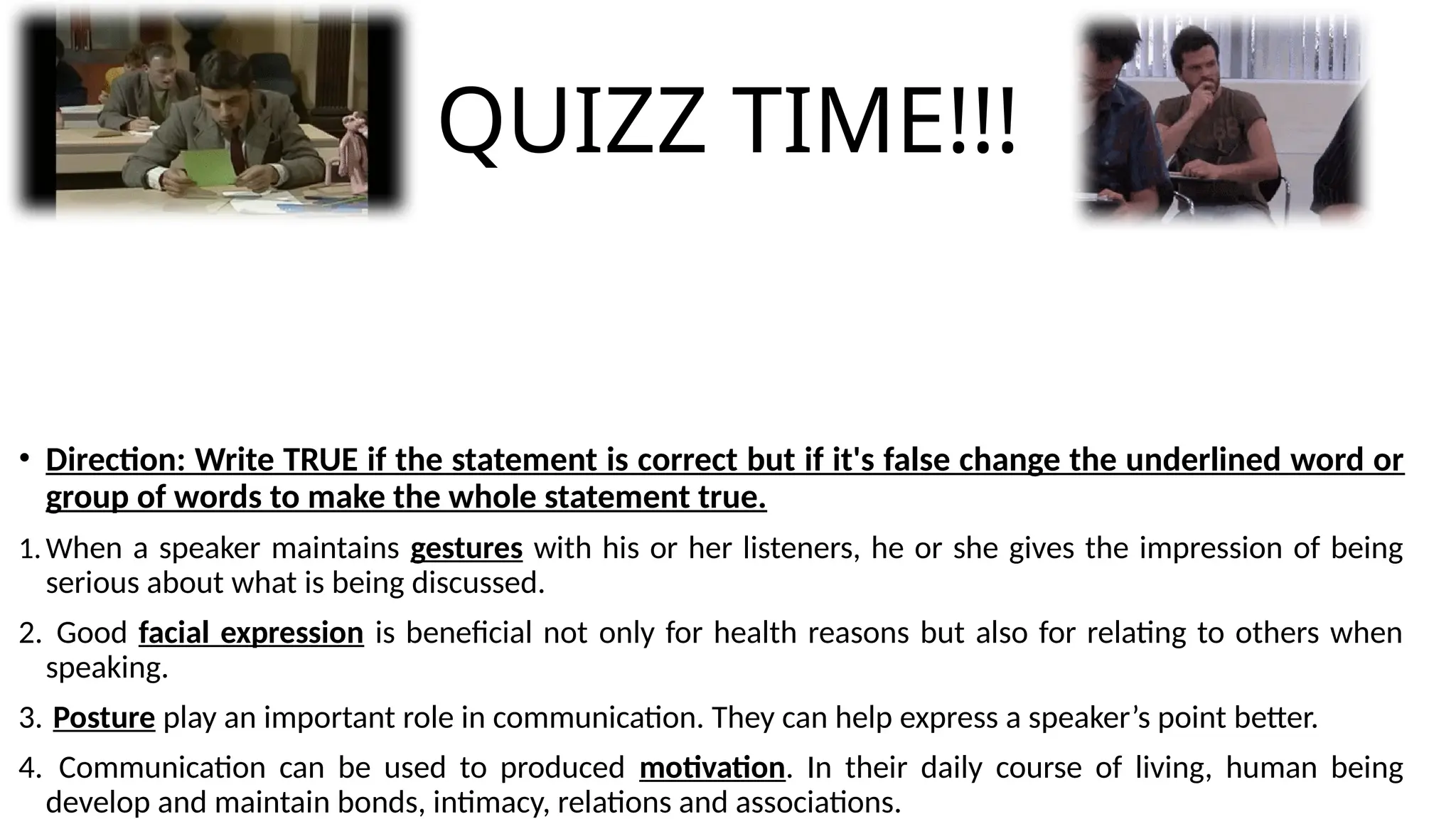 QUIZZ TIME!!!
• Direction: Write TRUE if the statement is correct but if it's false change the underlined word or
group of words to make the whole statement true.
1.When a speaker maintains gestures with his or her listeners, he or she gives the impression of being
serious about what is being discussed.
2. Good facial expression is beneficial not only for health reasons but also for relating to others when
speaking.
3. Posture play an important role in communication. They can help express a speaker’s point better.
4. Communication can be used to produced motivation. In their daily course of living, human being
develop and maintain bonds, intimacy, relations and associations.
 