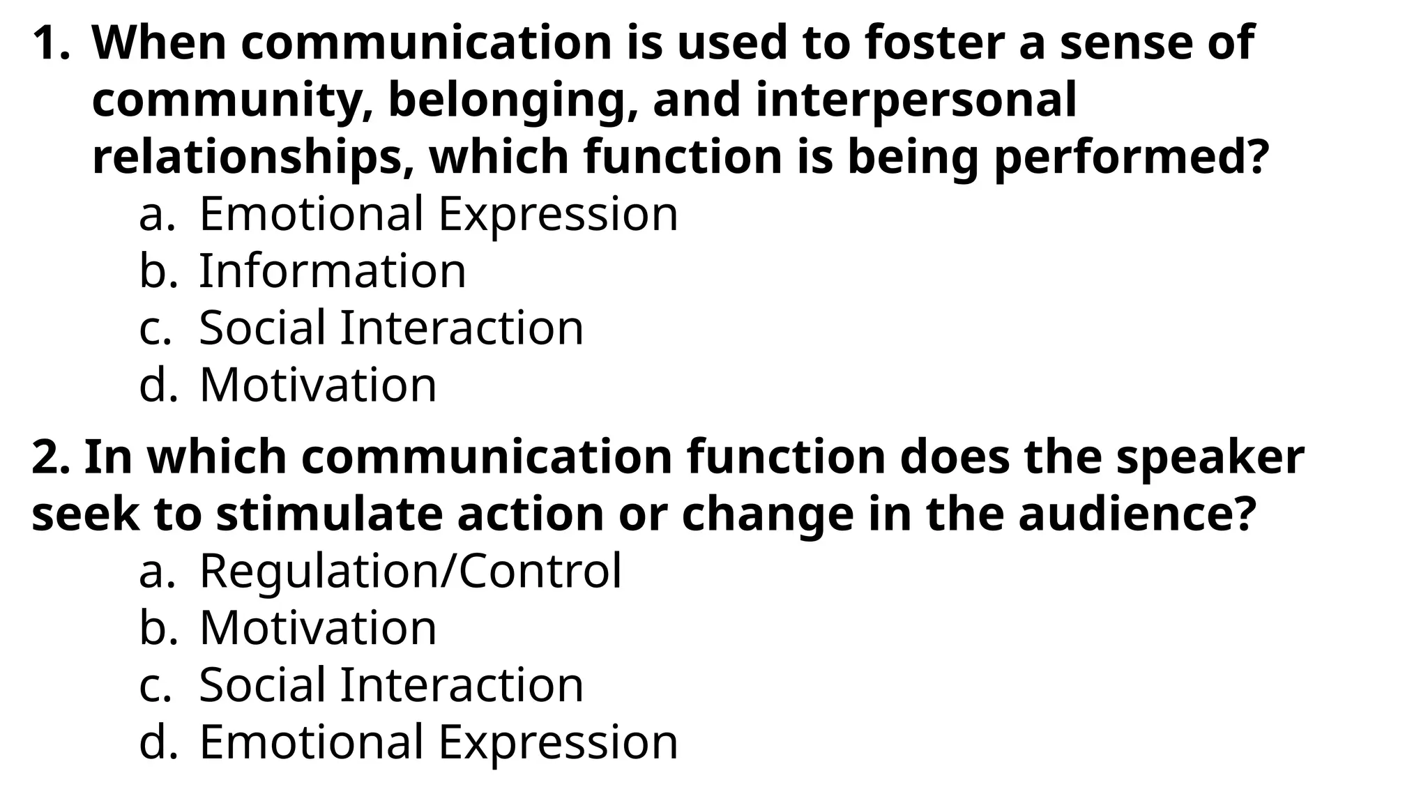 1. When communication is used to foster a sense of
community, belonging, and interpersonal
relationships, which function is being performed?
a. Emotional Expression
b. Information
c. Social Interaction
d. Motivation
2. In which communication function does the speaker
seek to stimulate action or change in the audience?
a. Regulation/Control
b. Motivation
c. Social Interaction
d. Emotional Expression
 