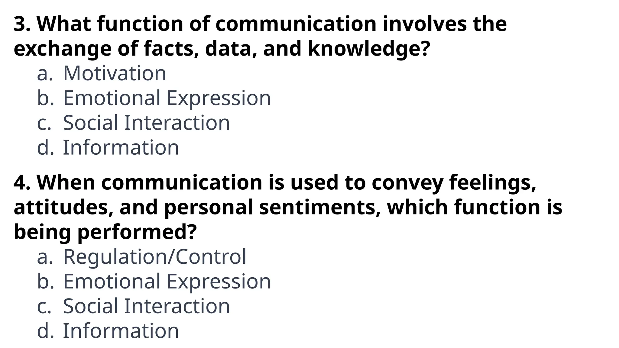 3. What function of communication involves the
exchange of facts, data, and knowledge?
a. Motivation
b. Emotional Expression
c. Social Interaction
d. Information
4. When communication is used to convey feelings,
attitudes, and personal sentiments, which function is
being performed?
a. Regulation/Control
b. Emotional Expression
c. Social Interaction
d. Information
 