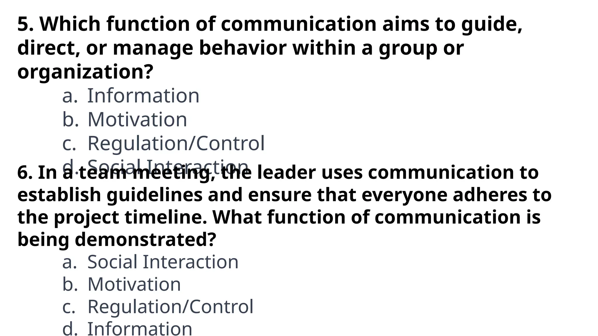 5. Which function of communication aims to guide,
direct, or manage behavior within a group or
organization?
a. Information
b. Motivation
c. Regulation/Control
d. Social Interaction
6. In a team meeting, the leader uses communication to
establish guidelines and ensure that everyone adheres to
the project timeline. What function of communication is
being demonstrated?
a. Social Interaction
b. Motivation
c. Regulation/Control
d. Information
 