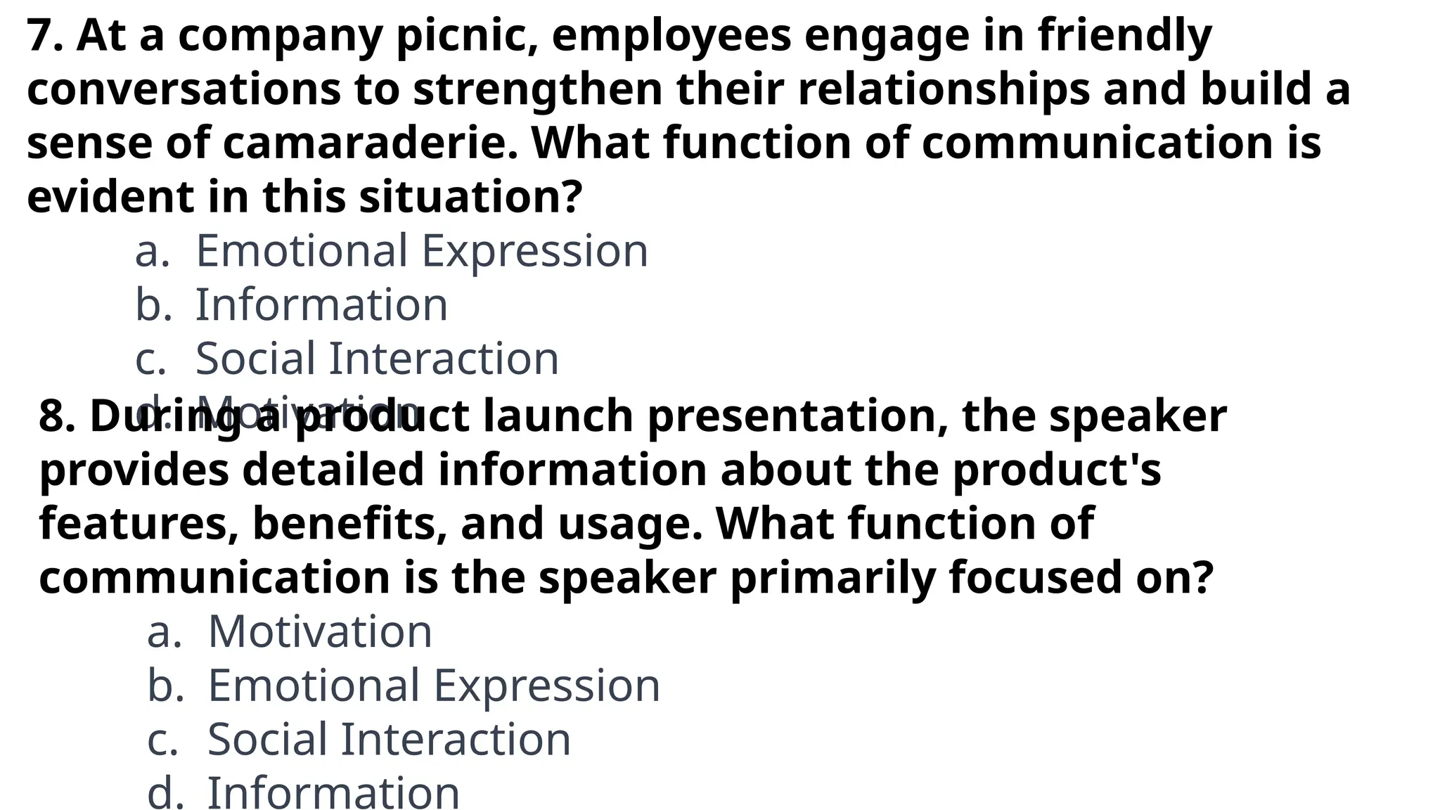 7. At a company picnic, employees engage in friendly
conversations to strengthen their relationships and build a
sense of camaraderie. What function of communication is
evident in this situation?
a. Emotional Expression
b. Information
c. Social Interaction
d. Motivation
8. During a product launch presentation, the speaker
provides detailed information about the product's
features, benefits, and usage. What function of
communication is the speaker primarily focused on?
a. Motivation
b. Emotional Expression
c. Social Interaction
d. Information
 