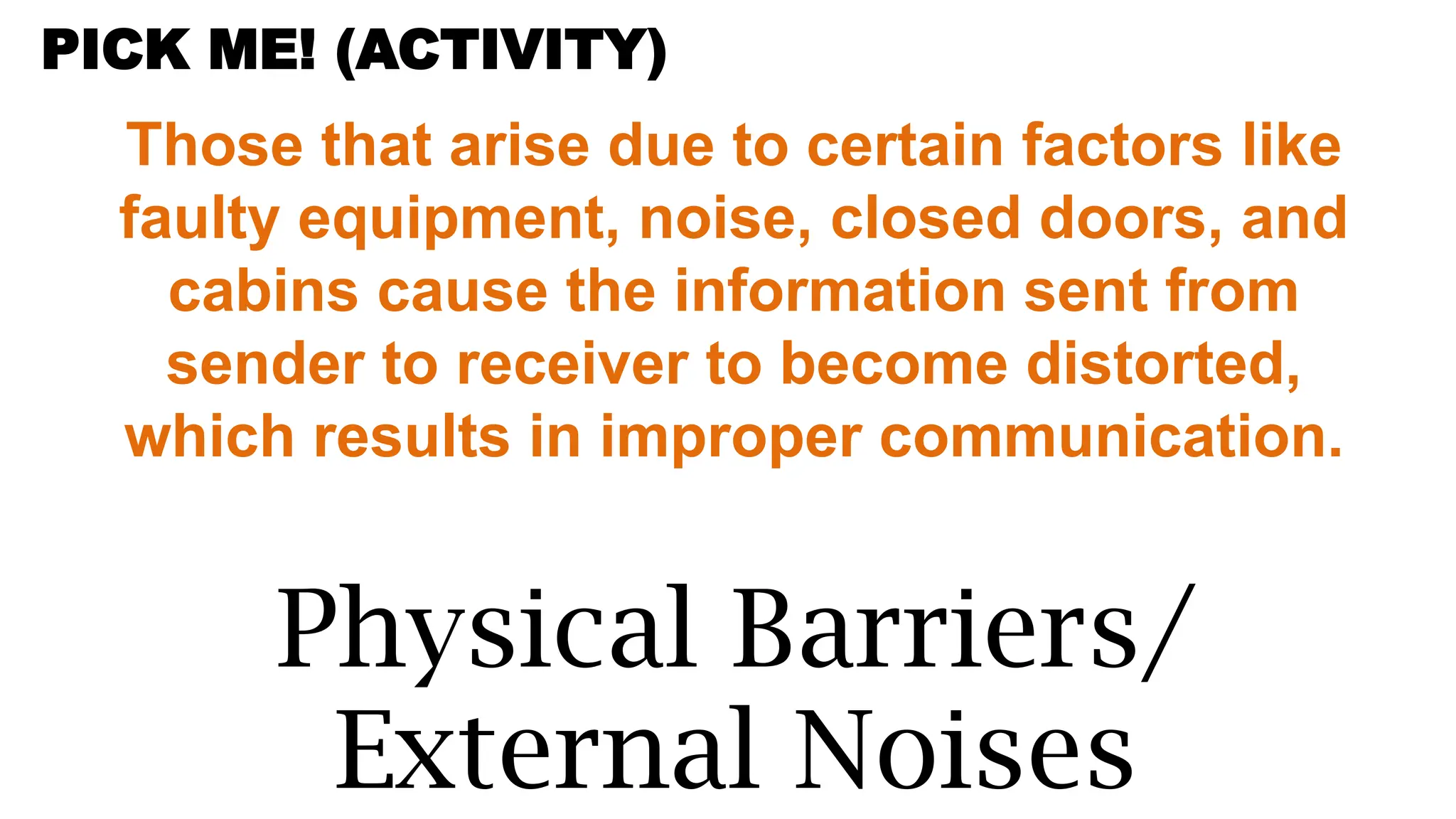 Those that arise due to certain factors like
faulty equipment, noise, closed doors, and
cabins cause the information sent from
sender to receiver to become distorted,
which results in improper communication.
Physical Barriers/
External Noises
PICK ME! (ACTIVITY)
 