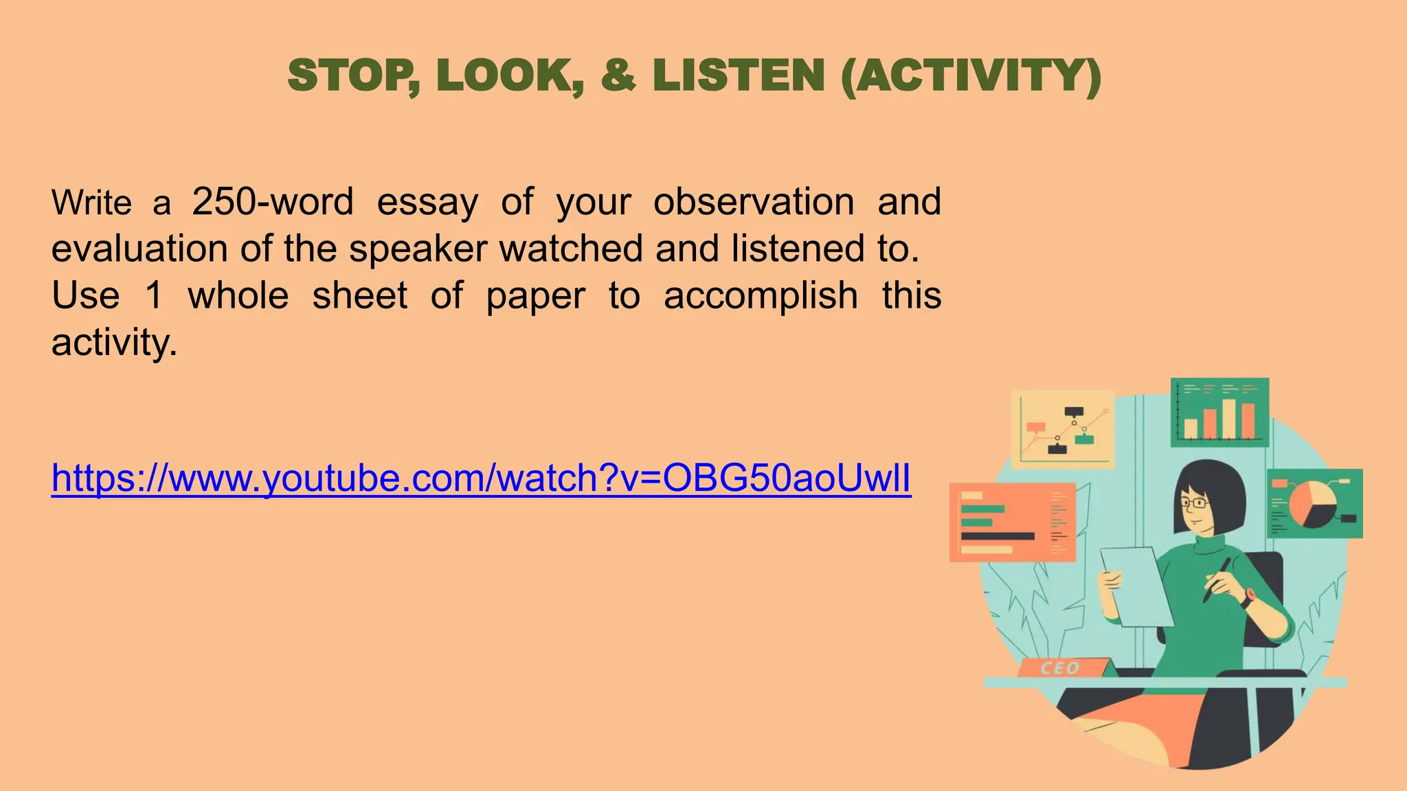 Write a 250-word essay of your observation and
evaluation of the speaker watched and listened to.
Use 1 whole sheet of paper to accomplish this
activity.
https://www.youtube.com/watch?v=OBG50aoUwlI
STOP, LOOK, & LISTEN (ACTIVITY)
 