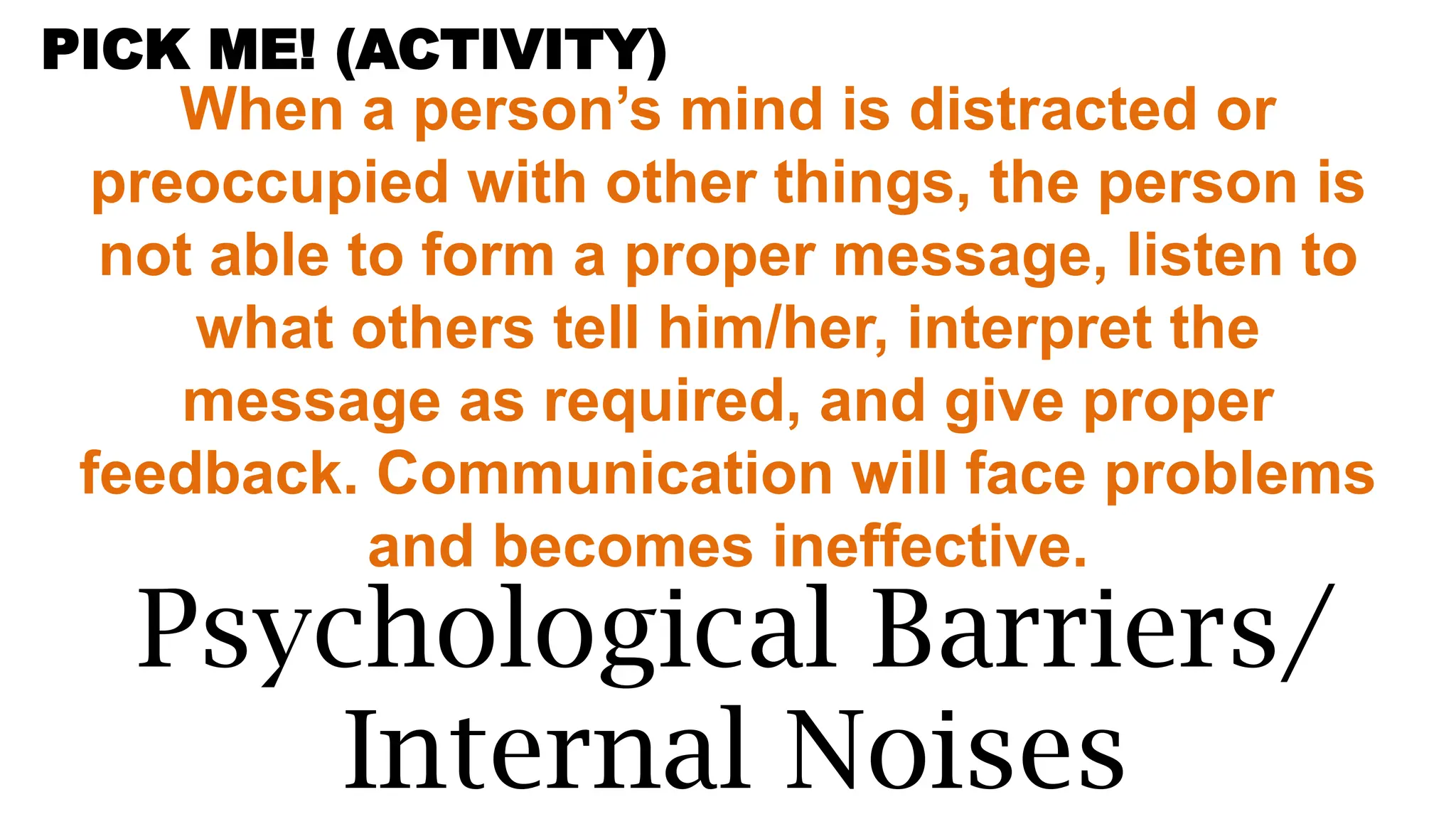 When a person’s mind is distracted or
preoccupied with other things, the person is
not able to form a proper message, listen to
what others tell him/her, interpret the
message as required, and give proper
feedback. Communication will face problems
and becomes ineffective.
Psychological Barriers/
Internal Noises
PICK ME! (ACTIVITY)
 
