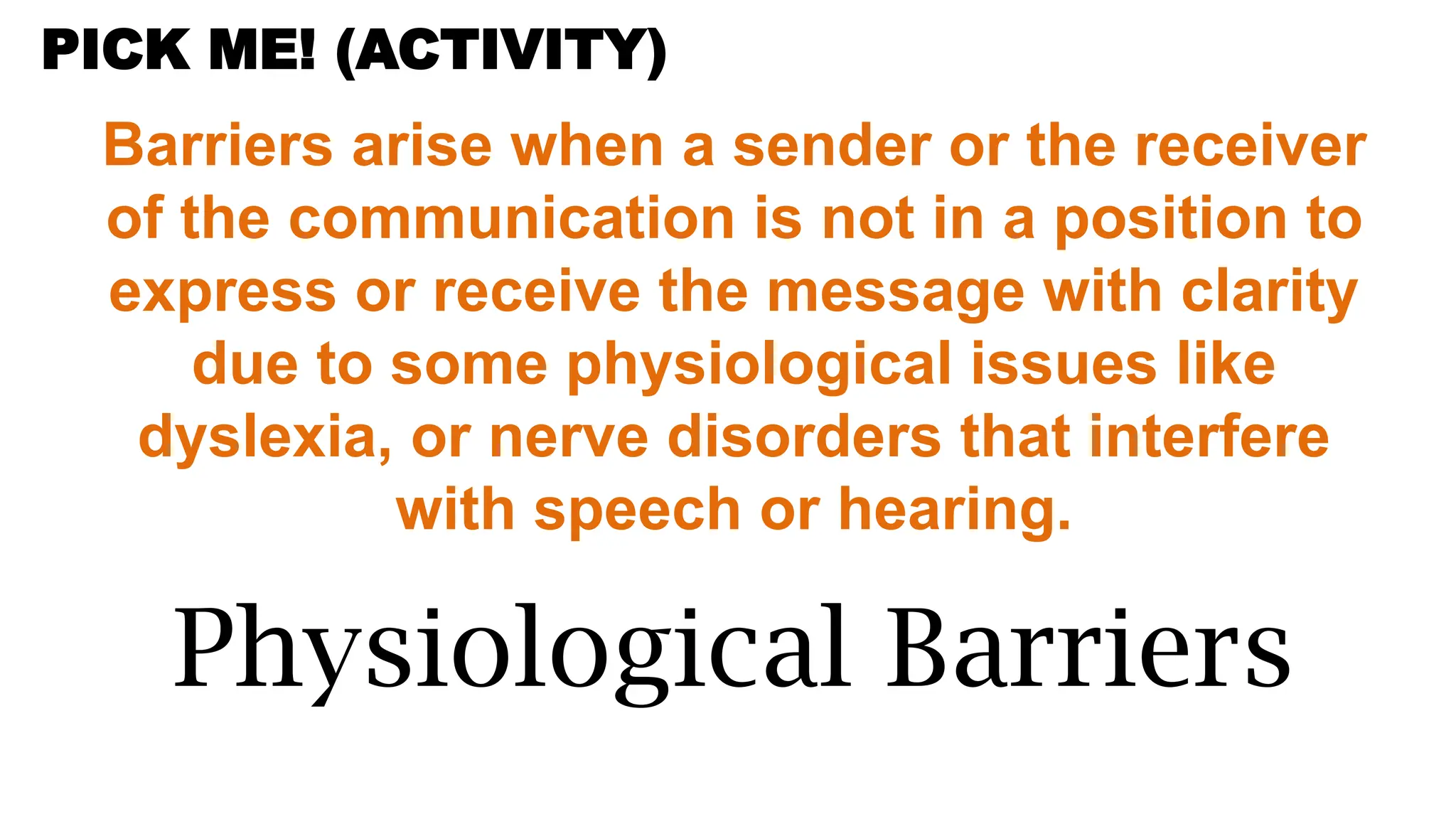 Barriers arise when a sender or the receiver
of the communication is not in a position to
express or receive the message with clarity
due to some physiological issues like
dyslexia, or nerve disorders that interfere
with speech or hearing.
Physiological Barriers
PICK ME! (ACTIVITY)
 