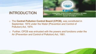INTRODUCTION
o The Central Pollution Control Board (CPCB), was constituted in
September, 1974 under the Water (Prevention and Control of
Pollution) Act, 1974.
o Further, CPCB was entrusted with the powers and functions under the
Air (Prevention and Control of Pollution) Act, 1981.
 