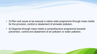 • 3) Plan and cause to be execute a nation-wide programme through mass media
for the provision, control or abatement of air/water pollution.
• 4) Organize through mass media a comprehensive programme towards
prevention, control and abatement of air pollution or water pollution.
 