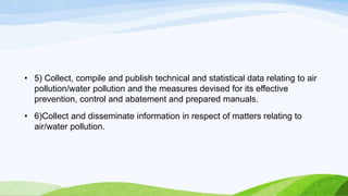 • 5) Collect, compile and publish technical and statistical data relating to air
pollution/water pollution and the measures devised for its effective
prevention, control and abatement and prepared manuals.
• 6)Collect and disseminate information in respect of matters relating to
air/water pollution.
 