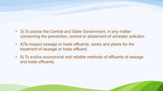• 3) To advice the Central and State Government, in any matter
concerning the prevention, control or abatement of air/water pollution.
• 4)To inspect sewage or trade effluents, works and plants for the
treatment of sewage or trade effluent.
• 5) To evolve economical and reliable methods of effluents of sewage
and trade effluents.
 