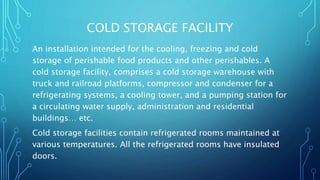 COLD STORAGE FACILITY
An installation intended for the cooling, freezing and cold
storage of perishable food products and other perishables. A
cold storage facility, comprises a cold storage warehouse with
truck and railroad platforms, compressor and condenser for a
refrigerating systems, a cooling tower, and a pumping station for
a circulating water supply, administration and residential
buildings… etc.
Cold storage facilities contain refrigerated rooms maintained at
various temperatures. All the refrigerated rooms have insulated
doors.
 