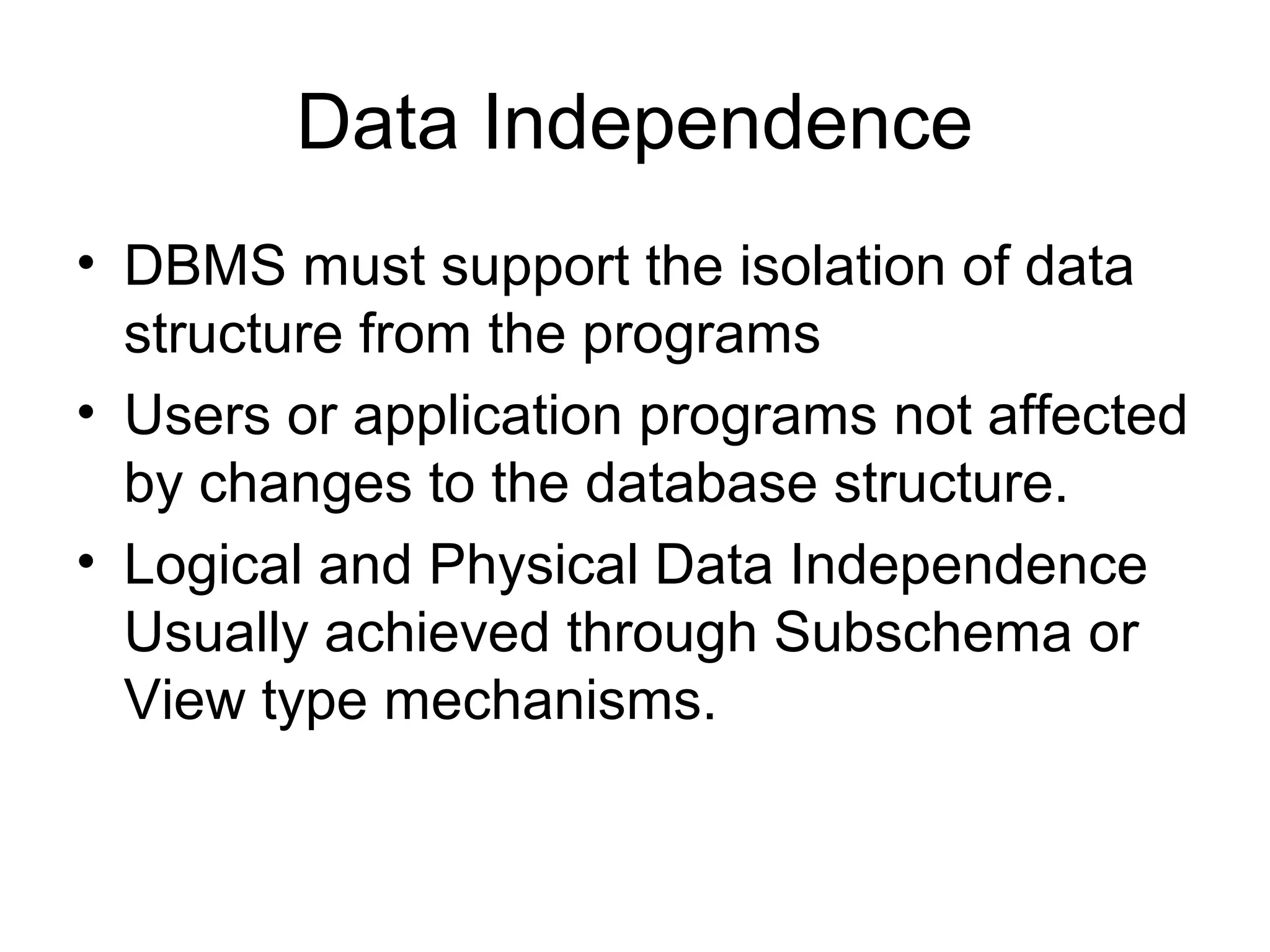 Data Independence
• DBMS must support the isolation of data
structure from the programs
• Users or application programs not affected
by changes to the database structure.
• Logical and Physical Data Independence
Usually achieved through Subschema or
View type mechanisms.

 