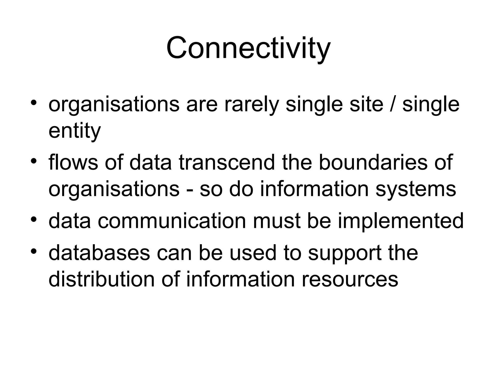Connectivity
• organisations are rarely single site / single
entity
• flows of data transcend the boundaries of
organisations - so do information systems
• data communication must be implemented
• databases can be used to support the
distribution of information resources

 