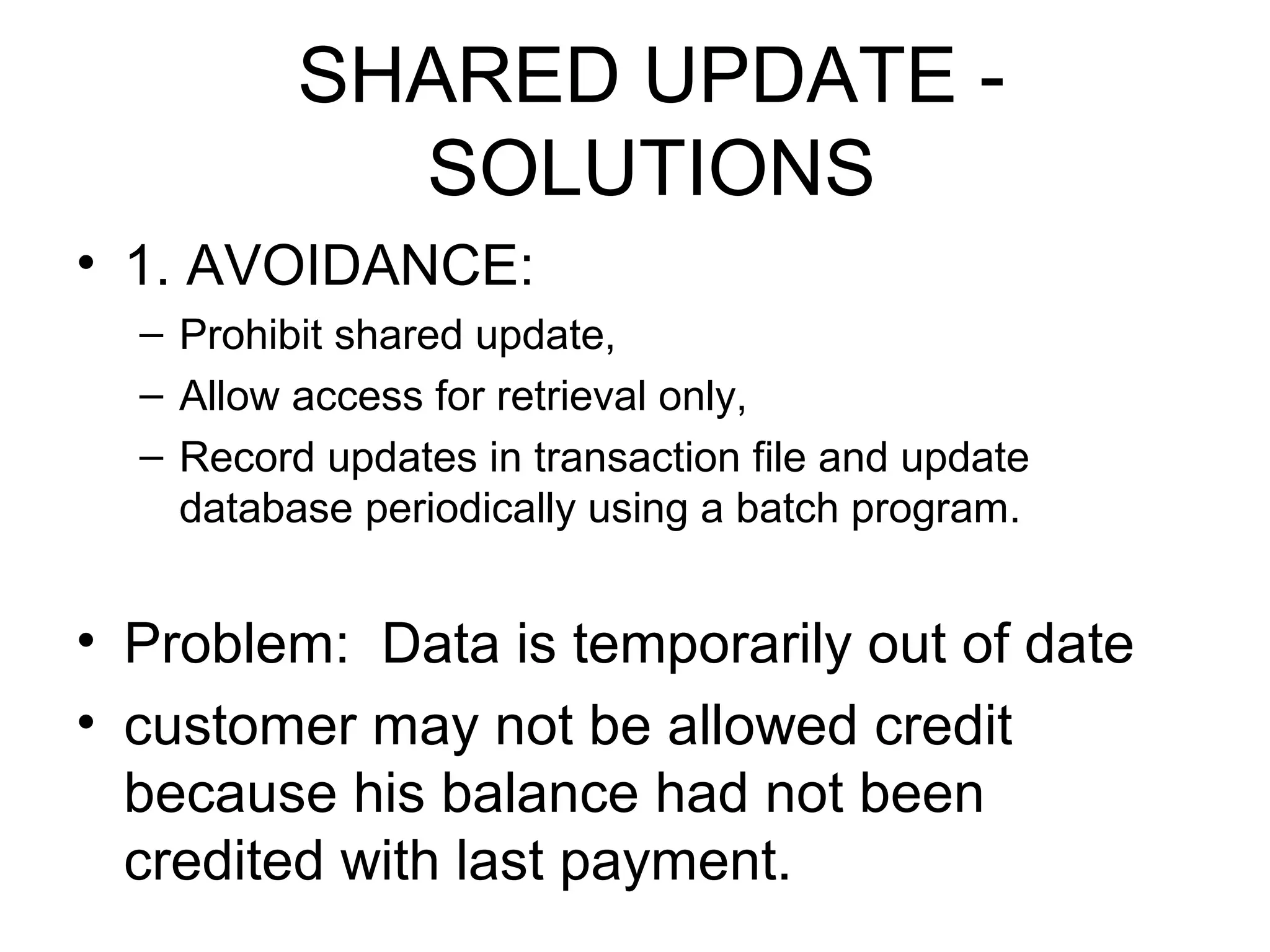 SHARED UPDATE SOLUTIONS
• 1. AVOIDANCE:
– Prohibit shared update,
– Allow access for retrieval only,
– Record updates in transaction file and update
database periodically using a batch program.

• Problem: Data is temporarily out of date
• customer may not be allowed credit
because his balance had not been
credited with last payment.

 